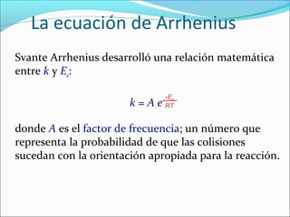 La ecuación de Arrhenius
Svante Arrhenius desarrolló una relación matemática
entre k y Ea:

                               -E a
                       k = A e RT

donde A es el factor de frecuencia; un número que
representa la probabilidad de que las colisiones
sucedan con la orientación apropiada para la reacción.
 