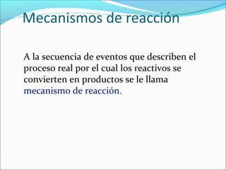 Mecanismos de reacción

A la secuencia de eventos que describen el
proceso real por el cual los reactivos se
convierten en productos se le llama
mecanismo de reacción.
 