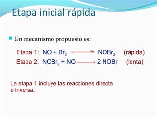 Etapa inicial rápida

Un mecanismo propuesto es:

  Etapa 1: NO + Br2                NOBr2    (rápida)
  Etapa 2: NOBr2 + NO → 2 NOBr            (lenta)


La etapa 1 incluye las reacciones directa
e inversa.
 
