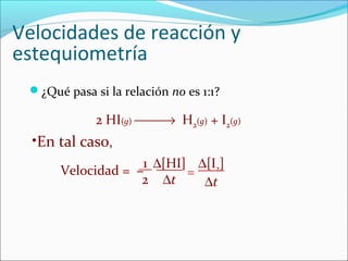 Velocidades de reacción y
estequiometría
 ¿Qué pasa si la relación no es 1:1?

             2 HI(g) → H2(g) + I2(g)
  •En tal caso,
                   1 ∆[HI] ∆[I2]
      Velocidad = −       =
                   2 ∆t     ∆t
 