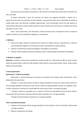 3 HSO3- + I2 + 3 H2O → HSO4- + 2 I- + 3 H+     (muito rápido)
        De acordo com essa proposta mecanística, o iodo somente será observado quando todo o bissulfito tiver
sido consumido.
        O tempo transcorrido a partir do momento da mistura dos reagentes (bissulfito e iodato) até o
aparecimento do iodo é um parâmetro de fácil medição, a qual permite avaliar como a velocidade da reação de
Landolt pode variar sob diferentes condições experimentais. Uma concentração mínima de iodo poderá ser
sensivelmente detectada se houver amido presente no meio reacional, pois este forma um complexo de intensa
coloração azul com o iodo.
        Assim, nesse experimento, será observado o tempo necessário para a formação de iodo na reação de
Landolt, variando-se a concentração dos reagentes e a temperatura.


2. Objetivos
    •   Demonstrar alguns aspectos fundamentais da cinética de reações químicas, especialmente o efeito da
        concentração dos reagentes e da temperatura sobre a velocidade das reações químicas.
    •   Conhecer o fenômeno de catálise (homogênea, heterogênea e enzimática).
    •   Verificar o efeito catalítico de diversas substâncias sobre a decomposição do peróxido de hidrogênio.


3. Materiais e reagentes
Materiais: cronômetro; banho-maria; termômetro; proveta de 100 mL; 2 erlenmeyer de 200 mL, gelo triturado;
iodato de potássio (KIO3); sulfito de sódio (Na2SO3); ácido sulfúrico concentrado (H2SO4); etanol; amido solúvel;
iodeto de mercúrio (HgI2).


4. Parte experimental
Experimento 1: Preparo das soluções
        Observação: a eventuaI presença de impurezas nas vidrarias e/ou soluções pode comprometer o bom
desempenho do experimento
        •Solução 1: 1 g de amido solúvel em 500 mL de água destilada fria (mistura-se 1g de amido solúvel com
20 mL de água destilada fria adiciona-se essa mistura a 500 mL de água destilada fervendo, com agitação, deixa-
se esfriar, decanta-se e adiciona-se 5 mg de iodeto de mercúrio para evitar a formação de fungos).
        • Solução 2: (deve ser preparada com, no máximo, 24 horas de antecedência): 8,0 g de ácido sulfúrico
concentrado, 20 mL de etanol e 2,32 g de sulfito de sódio, dissolvidos em 2 L de água destilada.
        • Solução 3: 8,6 g de iodato de potássio em 2 L de água destilada.


Parte A: procedimento padrão
    1. Coloque num Erlenmeyer 100 mL de água destilada, 5 mL da solução 1 e 20 mL da solução 2. Misture bem
        a solução resultante.
    2. Observe a temperatura da solução.
 