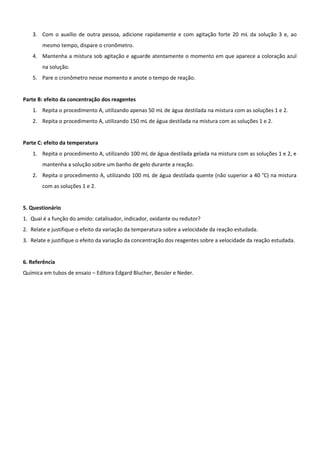 3. Com o auxílio de outra pessoa, adicione rapidamente e com agitação forte 20 mL da solução 3 e, ao
       mesmo tempo, dispare o cronômetro.
   4. Mantenha a mistura sob agitação e aguarde atentamente o momento em que aparece a coloração azul
       na solução.
   5. Pare o cronômetro nesse momento e anote o tempo de reação.


Parte B: efeito da concentração dos reagentes
   1. Repita o procedimento A, utilizando apenas 50 mL de água destilada na mistura com as soluções 1 e 2.
   2. Repita o procedimento A, utilizando 150 mL de água destilada na mistura com as soluções 1 e 2.


Parte C: efeito da temperatura
   1. Repita o procedimento A, utilizando 100 mL de água destilada gelada na mistura com as soluções 1 e 2, e
       mantenha a solução sobre um banho de gelo durante a reação.
   2. Repita o procedimento A, utilizando 100 mL de água destilada quente (não superior a 40 °C) na mistura
       com as soluções 1 e 2.


5. Questionário
1. QuaI é a função do amido: catalisador, indicador, oxidante ou redutor?
2. Relate e justifique o efeito da variação da temperatura sobre a velocidade da reação estudada.
3. Relate e justifique o efeito da variação da concentração dos reagentes sobre a velocidade da reação estudada.


6. Referência
Química em tubos de ensaio – Editora Edgard Blucher, Bessler e Neder.
 