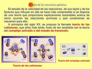 El estudio de la velocidad de las reacciones, de sus leyes y de los factores que influyen en ella se hace más compresible si se dispone de una teoría que proporcione explicaciones razonables acerca de cómo ocurren las reacciones químicas y qué condiciones se requieren para ello. A principios del siglo XX, se propuso la llamada  teoría de las colisiones , que años más tarde, hubo de ser ampliada con la teoría del  complejo activado o del estado de transición. Teoría de las colisiones Teoría del complejo activado 