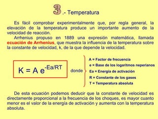 .- Temperatura Es fácil comprobar experimentalmente que, por regla general, la elevación de la temperatura produce un importante aumento de la velocidad de reacción. Arrhenius propuso en 1889 una expresión matemática, llamada  ecuación de Arrhenius , que muestra la influencia de la temperatura sobre la constante de velocidad, k, de la que depende la velocidad. K = A e -Ea/RT A = Factor de frecuencia e = Base de los logaritmos neperianos Ea = Energía de activación  R = Constante de los gases  T = Temperatura absoluta  De esta ecuación podemos deducir que la constante de velocidad es directamente proporcional a la frecuencia de los choques, es mayor cuanto menor es el valor de la energía de activación y aumenta con la temperatura absoluta. 