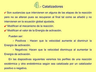 .- Catalizadores Son sustancias que intervienen en alguna de las etapas de la reacción pero no se alteran pues se recuperan al final tal como se añadió y no intervienen en la ecuación global ajustada. Modifican el mecanismo de la reacción. Modifican el valor de la Energía de activación. Pueden ser: - Positivos : Hacen que la velocidad aumente al disminuir la Energía de activación. - Negativos: Hacen que la velocidad disminuya al aumentar la Energía de activación.   En las diapositivas siguientes veremos los perfiles de una reacción exotérmica y otra endotérmica según sea catalizada por un catalizador positivo o negativo. 