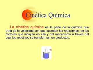 La cinética química   es la parte de la química que trata de la velocidad con que suceden las reacciones, de los factores que influyen en ella y del mecanismo a través del cual los reactivos se transforman en productos.  