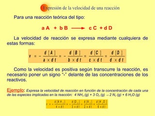 Para una reacción teórica del tipo: La velocidad de reacción se expresa mediante cualquiera de estas formas: Como la velocidad es positiva según transcurre la reacción, es necesario poner un signo “-” delante de las concentraciones de los reactivos. Ejemplo :  Expresa la velocidad de reacción en función de la concentración de cada una de las especies implicadas en la reacción:  4 NH 3  (g) + 3 O 2  (g)    2 N 2  (g) + 6 H 2 O (g) a A  +  b B  c C  + d D 