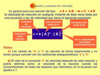 En general para una reacción del tipo:  la velocidad de reacción en cualquier instante de ésta viene dada por una ecuación o ley de velocidad que tiene la siguiente expresión:       Notas:  a)  Los valores de  “m”  y  “n”  se calculan de forma experimental y no tienen porqué coincidir con los coeficientes estequiométricos  “a”  y  “b” .  b)  El valor de la constante  “k”  de velocidad depende de cada reacción y podría definirse como: la velocidad de la reacción cuando las concentraciones de todas las especies que intervienen en la ecuación son iguales a 1.  Velocidad de la reacción Constante de velocidad Concentración molar de A Concentración molar de B m y n  exponentes calculados experimentalmente a A +  b B  c C  + d D 