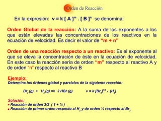 En la expresión:  v = k [ A ] m  . [ B ] n  se denomina: Orden Global de la reacción:  A la suma de los exponentes a los que están elevadas las concentraciones de los reactivos en la ecuación de velocidad. Es decir el valor de  “m + n” Orden de una reacción respecto a un reactivo:  Es el exponente al que se eleva la concentración de éste en la ecuación de velocidad. En este caso la reacción sería de orden  “m”  respecto al reactivo A y de orden  “n”  respecto al reactivo B Ejemplo: Determina los órdenes global y parciales de la siguiente reacción: Br 2  (g)  +  H 2  (g) =>  2 HBr (g)  v = k [Br 2 ] 1/2  X  [H 2 ] Solución: Reacción de orden 3/2  ( 1 + ½ ) Reacción de primer orden respecto al H 2  y de orden ½ respecto al Br 2   
