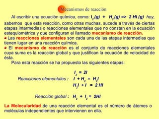 Al escribir una ecuación química, como:  I 2  (g)  +  H 2  (g) =>  2 HI (g)  hoy,  sabemos  que esta reacción, como otras muchas, sucede a través de ciertas etapas intermedias o reacciones elementales que no constan en la ecuación estequiométrica y que configuran el llamado  mecanismo de reacción. Las  reacciones elementales  son cada una de las etapas intermedias que tienen lugar en una reacción química. El  mecanismo de reacción  es el conjunto de reacciones elementales cuya suma es la reacción global y que justifican la ecuación de velocidad de ésta. Para esta reacción se ha propuesto las siguientes etapas: I 2  =   2I Reacciones elementales  :  I  + H 2  =   H 2 I H 2 I  + I  =  2 HI Reacción global  :  H 2   +  I 2  =  2HI La Molecularidad  de una reacción elemental es el número de átomos o moléculas independientes que intervienen en ella. 