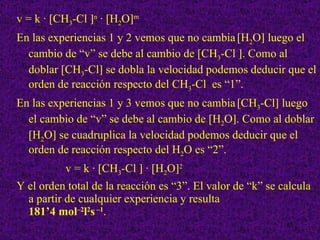 v = k · [CH 3 -Cl   n  · [H 2 O  m En las experiencias 1 y 2 vemos que no cambia   [H 2 O   luego el cambio de “v” se debe al cambio de [CH 3 -Cl   . Como al doblar [CH 3 -Cl   se dobla la velocidad podemos deducir que el orden de reacción respecto del CH 3 -Cl  es “1”. En las experiencias 1 y 3 vemos que no cambia   [CH 3 -Cl   luego el cambio de “v” se debe al cambio de [H 2 O  . Como al doblar [H 2 O   se cuadruplica la velocidad podemos deducir que el orden de reacción respecto del H 2 O es “2”. v = k · [CH 3 -Cl    · [H 2 O  2 Y el orden total de la reacción es “3”. El valor de “k” se calcula a partir de cualquier experiencia y resulta  181’4 mol –2 l 2 s  –1 . 