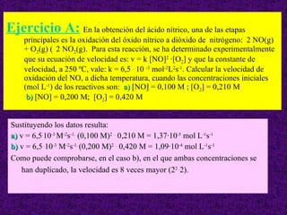 Ejercicio A:   En la obtención del ácido nítrico, una de las etapas principales es la oxidación del óxido nítrico a dióxido de  nitrógeno:  2 NO(g) + O 2 (g)    2 NO 2 (g).  Para esta reacción, se ha determinado experimentalmente que su ecuación de velocidad es: v = k [NO] 2   · [O 2 ] y que la constante de velocidad, a 250 ºC, vale: k = 6,5  .  10  -3  mol -2 L 2 s -1 . Calcular la velocidad de oxidación del NO, a dicha temperatura, cuando las concentraciones iniciales (mol L -1 ) de los reactivos son:  a)  [NO] = 0,100 M ; [O 2 ] = 0,210 M    b)  [NO] = 0,200 M;  [O 2 ] = 0,420 M Sustituyendo los datos resulta: a)  v = 6,5 . 10 -3  M -2 s -1.  (0,100 M) 2   .  0,210 M = 1,37·10 -5  mol L -1 s -1   b)  v = 6,5 .  10 -3  M -2 s -1.  (0,200 M) 2   .  0,420 M = 1,09·10 -4  mol L -1 s -1 Como puede comprobarse, en el caso b), en el que ambas concentraciones se han duplicado, la velocidad es 8 veces mayor (2 2 . 2).   