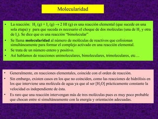 Molecularidad La reacción:  H 2  (g) + I 2  (g)    2 HI (g) es una reacción elemental (que sucede en una sola etapa) y  para que suceda es necesario el choque de dos moléculas (una de H 2  y otra de I 2 ). Se dice que es una reacción “bimolecular” Se llama  molecularidad  al número de moléculas de reactivos que colisionan simultáneamente para formar el complejo activado en una reacción elemental.  Se trata de un número entero y positivo.  Así hablamos de reacciones unimoleculares, bimoleculares, trimoleculares, etc…  Generalmente, en reacciones elementales, coincide con el orden de reacción.  Sin embargo, existen casos en los que no coinciden, como las reacciones de hidrólisis en los que interviene una molécula de agua ya que al ser [H 2 O] prácticamente constante la velocidad es independiente de ésta.  Es raro que una reacción intervengan más de tres moléculas pues es muy poco probable que chocan entre sí simultáneamente con la energía y orientación adecuadas. 