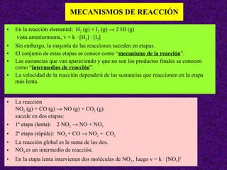 MECANISMOS DE REACCIÓN En la reacción elemental:  H 2  (g) + I 2  (g)    2 HI (g)   vista anteriormente, v = k · [H 2   · [I 2    Sin embargo, la mayoría de las reacciones suceden en etapas. El conjunto de estas etapas se conoce como “ mecanismo de la reacción ”. Las sustancias que van apareciendo y que no son los productos finales se conocen como “ intermedios de reacción ”. La velocidad de la reacción dependerá de las sustancias que reaccionen en la etapa más lenta. La reacción  NO 2  (g) + CO (g)    NO (g) + CO 2  (g) sucede en dos etapas: 1ª etapa (lenta):  2 NO 2     NO + NO 3 2ª etapa (rápida):  NO 3  + CO    NO 2  +  CO 2 La reacción global es la suma de las dos. NO 3  es un intermedio de reacción. En la etapa lenta intervienen dos moléculas de NO 2, , luego v = k · [NO 2  2 