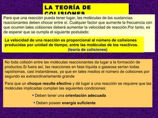 LA TEORÍA DE COLISIONES. No toda colisión entre las moléculas reaccionantes da lugar a la formación de productos.Si fuera así, las reacciones en fase líquida o gaseosa serían todas rapidísimas, casi instantáneas, ya que en tales medios el número de colisiones por segundo es extraordinariamente grande Deben tener una  orientación adecuada Deben poseer  energía suficiente Para que una reacción pueda tener lugar, las moléculas de las sustancias reaccionantes deben chocar entre sí. Cualquier factor que aumente la frecuencia con que ocurren tales colisiones deberá aumentar la velocidad de reacción.Por tanto, es de esperar que se cumpla el siguiente postulado: La velocidad de una reacción es proporcional al número de colisiones producidas por unidad de tiempo, entre las moléculas de los reactivos.   (teoría de colisiones) Para que un  choque resulte efectivo  y dé lugar a una reacción se requiere que las moléculas implicadas cumplan las siguientes condiciones:  
