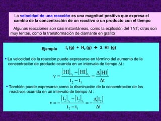 La  velocidad de una reacción   es una magnitud positiva que expresa el  cambio de la concentración de un reactivo o un producto con el tiempo Algunas reacciones son casi instantáneas, como la explosión del TNT; otras son muy lentas, como la transformación de diamante en grafito Ejemplo I 2  (g)  +  H 2  (g)     2  HI  (g) La velocidad de la reacción puede expresarse en término del aumento de la  concentración de producto ocurrida en un intervalo de tiempo   t : También puede expresarse como la disminución de la concentración de los reactivos ocurrida en un intervalo de tiempo   t : 