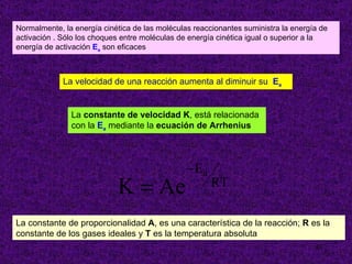 Normalmente, la energía cinética de las moléculas reaccionantes suministra la energía de activación . Sólo los choques entre moléculas de energía cinética igual o superior a la energía de activación  E a  son eficaces La velocidad de una reacción aumenta al diminuir su   E a La  constante de velocidad K , está relacionada  con la  E a  mediante la  ecuación de Arrhenius La constante de proporcionalidad  A , es una característica de la reacción;  R  es la constante de los gases ideales y  T  es la temperatura absoluta 