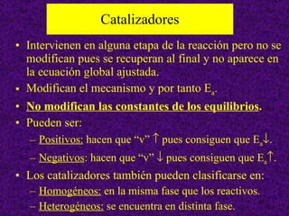Catalizadores Intervienen en alguna etapa de la reacción pero no se modifican pues se recuperan al final y no aparece en la ecuación global ajustada. Modifican el mecanismo y por tanto E a . No modifican las constantes de los equilibrios .   Pueden ser: Positivos:  hacen que “v”    pues consiguen que E a  .  Negativos : hacen que “v”    pues consiguen que E a  . Los catalizadores también pueden clasificarse en: Homogéneos:  en la misma fase que los reactivos. Heterogéneos:  se encuentra en distinta fase. 