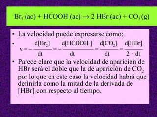 Br 2  (ac) + HCOOH (ac)    2 HBr (ac) + CO 2  (g) La velocidad puede expresarse como: d[Br 2 ]  d[HCOOH ]  d[CO 2 ]  d[HBr]  v = – ——— = – ————— = ——— = ———    dt  dt  dt  2  · dt Parece claro que la velocidad de aparición de HBr será el doble que la de aparición de CO 2  por lo que en este caso la velocidad habrá que definirla como la mitad de la derivada de [HBr] con respecto al tiempo. 
