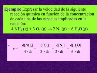 Ejemplo:  Expresar la velocidad de la siguiente reacción química en función de la concentración de cada una de las especies implicadas en la reacción:  4 NH 3  (g) + 3 O 2  (g)    2 N 2  (g) + 6 H 2 O   (g) d[NH 3 ]  d[O 2 ]  d[ N 2 ]  d[H 2 O]  v = – ——— = – ——— = ——— = ———    4 · dt  3  · dt  2 · dt  6  · dt 