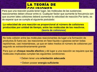 LA TEORÍA DE
                      COLISIONES.
Para que una reacción pueda tener lugar, las moléculas de las sustancias
reaccionantes deben chocar entre sí. Cualquier factor que aumente la frecuencia con
que ocurren tales colisiones deberá aumentar la velocidad de reacción.Por tanto, es
de esperar que se cumpla el siguiente postulado:

La velocidad de una reacción es proporcional al número de colisiones
producidas por unidad de tiempo, entre las moléculas de los reactivos.
                                 (teoría de colisiones)


No toda colisión entre las moléculas reaccionantes da lugar a la formación de
productos.Si fuera así, las reacciones en fase líquida o gaseosa serían todas
rapidísimas, casi instantáneas, ya que en tales medios el número de colisiones por
segundo es extraordinariamente grande
Para que un choque resulte efectivo y dé lugar a una reacción se requiere que las
moléculas implicadas cumplan las siguientes condiciones:
               • Deben tener una orientación adecuada
                • Deben poseer energía suficiente
                                                                             10
 