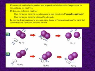 •   El número de moléculas de productos es proporcional al número de choques entre las
    moléculas de los reactivos.
•   De éstos, no todos son efectivos
     – Bien porque no tienen la energía necesaria para constituir el “complejo activado”.
     – Bien porque no tienen la orientación adecuada.
•   La energía de activación es la necesaria para formar el “complejo activado”, a partir del
    cual la reacción transcurre de forma natural.




                                                                                                12
 