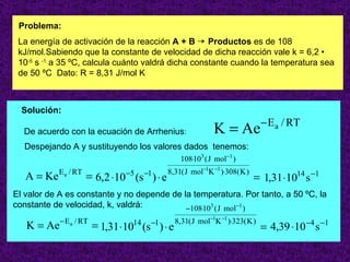 Problema:
 La energía de activación de la reacción A + B ¡ Productos es de 108
 kJ/mol.Sabiendo que la constante de velocidad de dicha reacción vale k = 6,2 •
 10-5 s -1 a 35 ºC, calcula cuánto valdrá dicha constante cuando la temperatura sea
 de 50 ºC Dato: R = 8,31 J/mol K



  Solución:
                                                                              − E a / RT
  De acuerdo con la ecuación de Arrhenius:                  K = Ae
  Despejando A y sustituyendo los valores dados tenemos:
                                                 108⋅103 ( J mol−1 )
            E a / RT            −5     −1    8,31( J mol−1K −1 )⋅308( K )
   A = Ke              = 6,2 ⋅10 (s ) ⋅ e                                   = 1,31 ⋅1014 s −1
El valor de A es constante y no depende de la temperatura. Por tanto, a 50 ºC, la
constante de velocidad, k, valdrá:          −108⋅103 ( J mol−1 )
            − E a / RT                  −1     8,31( J mol−1K −1 )⋅323( K )
   K = Ae                = 1,31 ⋅10 (s ) ⋅ e
                                  14
                                                                              = 4,39 ⋅10 −4 s −1
                                                                                           17
 