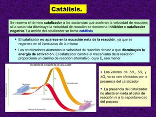 Catálisis.

Se reserva el término catalizador a las sustancias que aceleran la velocidad de reacción;
si la sustancia disminuye la velocidad de reacción se denomina inhibidor o catalizador
negativo. La acción del catalizador se llama catálisis

  •   El catalizador no aparece en la ecuación neta de la reacción, ya que se
      regenera en el transcurso de la misma
  •   Los catalizadores aumentan la velocidad de reacción debido a que disminuyen la
      energía de activación. El catalizador cambia el mecanismo de la reacción:
      proporciona un camino de reacción alternativo, cuya Ea sea menor



                                                          • Los valores de ∆Hr, ∆Sr y
                                                          ∆Gr no se ven afectados por la
                                                          presencia del catalizador

                                                          • La presencia del catalizador
                                                          no afecta en nada al calor de
                                                          reacción ni a la espontaneidad
                                                          del proceso

                                                                                   18
 