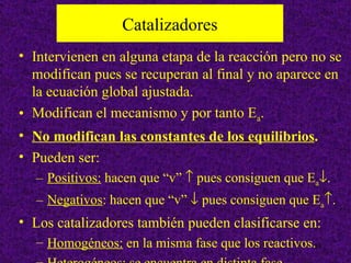 Catalizadores
• Intervienen en alguna etapa de la reacción pero no se
  modifican pues se recuperan al final y no aparece en
  la ecuación global ajustada.
• Modifican el mecanismo y por tanto Ea.
• No modifican las constantes de los equilibrios.
• Pueden ser:
  – Positivos: hacen que “v” ↑ pues consiguen que Ea↓.
  – Negativos: hacen que “v” ↓ pues consiguen que Ea↑.
• Los catalizadores también pueden clasificarse en:
  – Homogéneos: en la misma fase que los reactivos.19
 