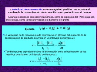 La velocidad de una reacción es una magnitud positiva que expresa el
    cambio de la concentración de un reactivo o un producto con el tiempo
    Algunas reacciones son casi instantáneas, como la explosión del TNT; otras son
   muy lentas, como la transformación de diamante en grafito


                    Ejemplo        I2 (g) + H2 (g)   2 HI (g)

• La velocidad de la reacción puede expresarse en término del aumento de la
 concentración de producto ocurrida en un intervalo de tiempo ∆t :

                                [ HI] t − [ HI] t            ∆[ HI]
                           v=             2            1
                                                           =
                                       t 2 − t1               ∆t
• También puede expresarse como la disminución de la concentración de los
  reactivos ocurrida en un intervalo de tiempo ∆t :
                                [ I2 ] t − [ I2 ] t      ∆[ I 2 ]
                         v=−          2           1
                                                      =−
                                     t 2 − t1             ∆t
                                                                              22
 