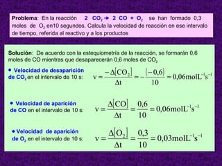 Problema: En la reacción 2 CO2 ¥ 2 CO + O2 se han formado 0,3
    moles de O2 en10 segundos. Calcula la velocidad de reacción en ese intervalo
    de tiempo, referida al reactivo y a los productos


Solución: De acuerdo con la estequiometría de la reacción, se formarán 0,6
moles de CO mientras que desaparecerán 0,6 moles de CO2
q Velocidad de desaparición             − ∆[ CO 2 ]    ( − 0,6) = 0,06molL−1s −1
de CO2 en el intervalo de 10 s:      v=             =−
                                           ∆t             10

q Velocidad de aparición                ∆[ CO] 0,6
de CO en el intervalo de 10 s:       v=       =    = 0,06molL−1s −1
                                          ∆t    10
    qVelocidad de aparición             ∆[ O 2 ] 0,3
    de O2 en el intervalo de 10 s:   v=         =    = 0,03molL−1s −1
                                         ∆t       10
                                                                             23
 