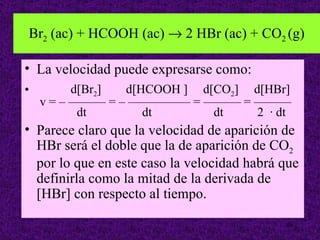 Br2 (ac) + HCOOH (ac) → 2 HBr (ac) + CO2 (g)

• La velocidad puede expresarse como:
•         d[Br2] d[HCOOH ] d[CO2] d[HBr]
    v = – ——— = – ————— = ——— = ———
           dt       dt       dt    2 · dt
• Parece claro que la velocidad de aparición de
  HBr será el doble que la de aparición de CO2
  por lo que en este caso la velocidad habrá que
  definirla como la mitad de la derivada de
  [HBr] con respecto al tiempo.
                                             26
 