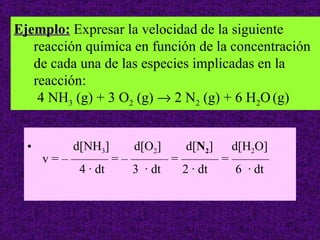 Ejemplo: Expresar la velocidad de la siguiente
   reacción química en función de la concentración
   de cada una de las especies implicadas en la
   reacción:
    4 NH3 (g) + 3 O2 (g) → 2 N2 (g) + 6 H2O (g)


  •         d[NH3]  d[O2]   d[N2] d[H2O]
      v = – ——— = – ——— = ——— = ———
             4 · dt 3 · dt 2 · dt  6 · dt



                                             27
 