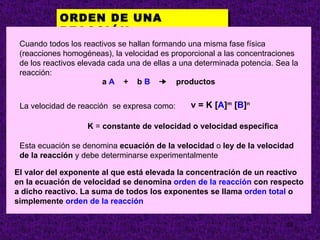 ORDEN DE UNA
            REACCIÓN.
 Cuando todos los reactivos se hallan formando una misma fase física
 (reacciones homogéneas), la velocidad es proporcional a las concentraciones
 de los reactivos elevada cada una de ellas a una determinada potencia. Sea la
 reacción:
                        a A + b B ¥ productos


 La velocidad de reacción se expresa como:      v = K [A]m [B]n

                   K = constante de velocidad o velocidad específica

 Esta ecuación se denomina ecuación de la velocidad o ley de la velocidad
 de la reacción y debe determinarse experimentalmente

El valor del exponente al que está elevada la concentración de un reactivo
en la ecuación de velocidad se denomina orden de la reacción con respecto
a dicho reactivo. La suma de todos los exponentes se llama orden total o
simplemente orden de la reacción

                                                                          28
 
