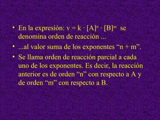 • En la expresión: v = k · [A]n · [B]m se
  denomina orden de reacción ...
• ...al valor suma de los exponentes “n + m”.
• Se llama orden de reacción parcial a cada
  uno de los exponentes. Es decir, la reacción
  anterior es de orden “n” con respecto a A y
  de orden “m” con respecto a B.


                                                 29
 