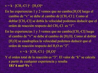 v = k · [CH3-Cl ]n · [H2O]m
En las experiencias 1 y 2 vemos que no cambia [H2O] luego el
  cambio de “v” se debe al cambio de [CH3-Cl ]. Como al
  doblar [CH3-Cl] se dobla la velocidad podemos deducir que el
  orden de reacción respecto del CH3-Cl es “1”.
En las experiencias 1 y 3 vemos que no cambia [CH3-Cl] luego
  el cambio de “v” se debe al cambio de [H2O]. Como al doblar
  [H2O] se cuadruplica la velocidad podemos deducir que el
  orden de reacción respecto del H2O es “2”.
          v = k · [CH3-Cl ] · [H2O]2
Y el orden total de la reacción es “3”. El valor de “k” se calcula
  a partir de cualquier experiencia y resulta
  181’4 mol–2l2s –1.
                                                            34
 