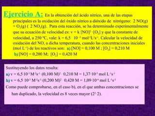 Ejercicio A: En la obtención del ácido nítrico, una de las etapas
     principales es la oxidación del óxido nítrico a dióxido de nitrógeno: 2 NO(g)
     + O2(g) ( 2 NO2(g). Para esta reacción, se ha determinado experimentalmente
     que su ecuación de velocidad es: v = k [NO]2 ·[O2] y que la constante de
     velocidad, a 250 ºC, vale: k = 6,5 . 10 -3 mol-2L2s-1. Calcular la velocidad de
     oxidación del NO, a dicha temperatura, cuando las concentraciones iniciales
     (mol L-1) de los reactivos son: a) [NO] = 0,100 M ; [O2] = 0,210 M
      b) [NO] = 0,200 M; [O2] = 0,420 M


 Sustituyendo los datos resulta:
 a) v = 6,5.10-3 M-2s-1. (0,100 M)2 . 0,210 M = 1,37·10-5 mol L-1s-1
 b) v = 6,5. 10-3 M-2s-1. (0,200 M)2 . 0,420 M = 1,09·10-4 mol L-1s-1
 Como puede comprobarse, en el caso b), en el que ambas concentraciones se
    han duplicado, la velocidad es 8 veces mayor (22 .2).


                                                                              36
 
