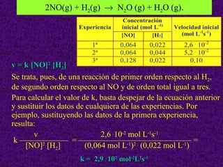 2NO(g) + H2(g) → N2O (g) + H2O (g).




v = k [NO]2 [H2]
Se trata, pues, de una reacción de primer orden respecto al H2,
de segundo orden respecto al NO y de orden total igual a tres.
Para calcular el valor de k, basta despejar de la ecuación anterior
y sustituir los datos de cualquiera de las experiencias. Por
ejemplo, sustituyendo las datos de la primera experiencia,
resulta:
        v                    2,6 .10-2 mol L-1s-1
 k —————— = —————————————— =
     [NO]2 [H2]         (0,064 mol L-1)2 . (0,022 mol L-1)
                                                            38
                      k = 2,9 . 102 mol-2L2s-1
 