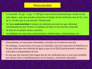 Molecularidad

•   La reacción: H2 (g) + I2 (g) → 2 HI (g) es una reacción elemental (que sucede en una
    sola etapa) y para que suceda es necesario el choque de dos moléculas (una de H2 y otra
    de I2). Se dice que es una reacción “bimolecular”
•   Se llama molecularidad al número de moléculas de reactivos que colisionan
    simultáneamente para formar el complejo activado en una reacción elemental.
•   Se trata de un número entero y positivo.
•   Así hablamos de reacciones unimoleculares, bimoleculares, trimoleculares, etc…


•   Generalmente, en reacciones elementales, coincide con el orden de reacción.
•   Sin embargo, existen casos en los que no coinciden, como las reacciones de hidrólisis en
    los que interviene una molécula de agua ya que al ser [H2O] prácticamente constante la
    velocidad es independiente de ésta.
•   Es raro que una reacción intervengan más de tres moléculas pues es muy poco probable
    que chocan entre sí simultáneamente con la energía y orientación adecuadas.

                                                                                      39
 