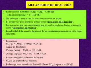 MECANISMOS DE REACCIÓN

•   En la reacción elemental: H2 (g) + I2 (g) → 2 HI (g)
    vista anteriormente, v = k · [H2] · [I2]
•   Sin embargo, la mayoría de las reacciones suceden en etapas.
•   El conjunto de estas etapas se conoce como “mecanismo de la reacción”.
•   Las sustancias que van apareciendo y que no son los productos finales se conocen
    como “intermedios de reacción”.
•   La velocidad de la reacción dependerá de las sustancias que reaccionen en la etapa
    más lenta.


•   La reacción
    NO2 (g) + CO (g) → NO (g) + CO2 (g)
    sucede en dos etapas:
•   1ª etapa (lenta): 2 NO2 → NO + NO3
•   2ª etapa (rápida): NO3 + CO → NO2 + CO2
•   La reacción global es la suma de las dos.
•   NO3 es un intermedio de reacción.
                                                                                     40
•   En la etapa lenta intervienen dos moléculas de NO2,, luego v = k · [NO2]2
 