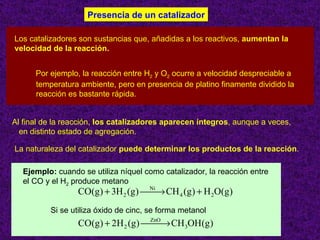Presencia de un catalizador

Los catalizadores son sustancias que, añadidas a los reactivos, aumentan la
velocidad de la reacción.


      Por ejemplo, la reacción entre H2 y O2 ocurre a velocidad despreciable a
      temperatura ambiente, pero en presencia de platino finamente dividido la
      reacción es bastante rápida.


Al final de la reacción, los catalizadores aparecen íntegros, aunque a veces,
  en distinto estado de agregación.

La naturaleza del catalizador puede determinar los productos de la reacción.

  Ejemplo: cuando se utiliza níquel como catalizador, la reacción entre
  el CO y el H2 produce metano
                  CO(g) + 3H 2 (g) Ni CH 4 (g ) + H 2O(g)
                                    →
          Si se utiliza óxido de cinc, se forma metanol
                  CO(g ) + 2H 2 (g ) ZnO CH 3OH(g )
                                      →
                                                                             8
 