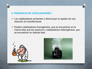 5, PRESENCIA DE CATALIZADORES :

 Los catalizadores aumentan o disminuyen la rapidez de una
  reacción sin transformarse

 Existen catalizadores homogéneos, que se encuentran en la
  misma fase que los reactivos y catalizadores heterogéneos, que
  se encuentran en distinta fase.
 