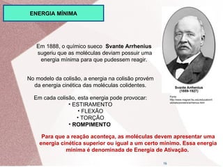 16
Em 1888, o químico sueco Svante Arrhenius
sugeriu que as moléculas deviam possuir uma
energia mínima para que pudessem reagir.
No modelo da colisão, a energia na colisão provém
da energia cinética das moléculas colidentes.
Em cada colisão, esta energia pode provocar:
• ESTIRAMENTO
• FLEXÃO
• TORÇÃO
• ROMPIMENTO
Para que a reação aconteça, as moléculas devem apresentar uma
energia cinética superior ou igual a um certo mínimo. Essa energia
mínima é denominada de Energia de Ativação.
Fonte:
http://www.magnet.fsu.edu/education/t
utorials/pioneers/arrhenius.html
ENERGIA MÍNIMA
 