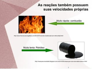 2
As reações também possuem
suas velocidades próprias
http://www.franciscoevangelista.com/2012/07/incendio-residencial-com-vitima-fatal.html
Muito rápida: combustão
Muito lenta: Petróleo
http://maisquecuriosidade.blogspot.com.br/2010/05/coisas-que-voce-nao-sabia-sobre-o.html
 