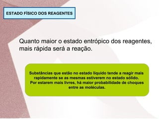 ESTADO FÍSICO DOS REAGENTES
Quanto maior o estado entrópico dos reagentes,
mais rápida será a reação.
Substâncias que estão no estado líquido tende a reagir mais
rapidamente se as mesmas estiverem no estado sólido.
Por estarem mais livres, há maior probabilidade de choques
entre as moléculas.
 