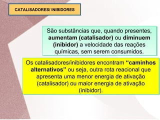 São substâncias que, quando presentes,
aumentam (catalisador) ou diminuem
(inibidor) a velocidade das reações
químicas, sem serem consumidos.
São substâncias que, quando presentes,
aumentam (catalisador) ou diminuem
(inibidor) a velocidade das reações
químicas, sem serem consumidos.
Os catalisadores/inibidores encontram “caminhos
alternativos” ou seja, outra rota reacional que
apresenta uma menor energia de ativação
(catalisador) ou maior energia de ativação
(inibidor).
Os catalisadores/inibidores encontram “caminhos
alternativos” ou seja, outra rota reacional que
apresenta uma menor energia de ativação
(catalisador) ou maior energia de ativação
(inibidor).
CATALISADORES/ INIBIDORES
 