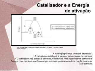Fonte: Química Geral – Fundamentos/ Daltamir Justino Maia e J.C. Bianchi. – São Paulo: Pearson
Prentice Hall, 2007)
• Atuam propiciando uma rota alternativa ;
• A variação de entalpia é a mesma, independente do caminho;
• O catalisador não elimina o caminho A da reação, mas possibilita um caminho B;
• Como o novo caminho envolve energias menores, praticamente toda reação ocorre por
este caminho.
Catalisador e a Energia
de ativação
 