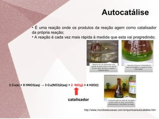 • É uma reação onde os produtos da reação agem como catalisador
da própria reação;
• A reação é cada vez mais rápida à medida que esta vai progredindo;
Autocatálise
3 Cu(s) + 8 HNO3(aq) → 3 Cu(NO3)2(aq) + 2 NO(g) + 4 H2O(l)
catalisador
http://www.mundoeducacao.com.br/quimica/autocatalise.htm
 