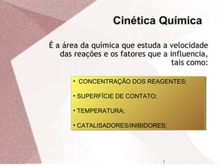 3
É a área da química que estuda a velocidade
das reações e os fatores que a influencia,
tais como:
• CONCENTRAÇÃO DOS REAGENTES;
• SUPERFÍCIE DE CONTATO;
• TEMPERATURA;
• CATALISADORES/INIBIDORES;
• CONCENTRAÇÃO DOS REAGENTES;
• SUPERFÍCIE DE CONTATO;
• TEMPERATURA;
• CATALISADORES/INIBIDORES;
Cinética Química
 