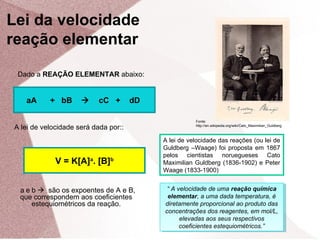 Dado a REAÇÃO ELEMENTAR abaixo:
aA + bB  cC + dD
V = K[A]a
. [B]b
A lei de velocidade será dada por::
a e b  são os expoentes de A e B,
que correspondem aos coeficientes
estequiométricos da reação.
“ A velocidade de uma reação química
elementar, a uma dada temperatura, é
diretamente proporcional ao produto das
concentrações dos reagentes, em mol/L,
elevadas aos seus respectivos
coeficientes estequiométricos.”
“ A velocidade de uma reação química
elementar, a uma dada temperatura, é
diretamente proporcional ao produto das
concentrações dos reagentes, em mol/L,
elevadas aos seus respectivos
coeficientes estequiométricos.”
Fonte:
http://en.wikipedia.org/wiki/Cato_Maximilian_Guldberg
A lei de velocidade das reações (ou lei de
Guldberg –Waage) foi proposta em 1867
pelos cientistas noruegueses Cato
Maximilian Guldberg (1836-1902) e Peter
Waage (1833-1900)
Lei da velocidade
reação elementar
 